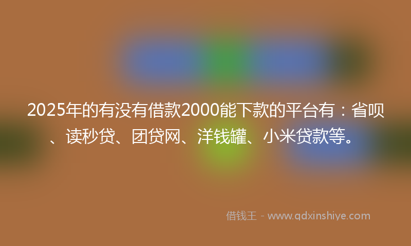 2025年的有没有借款2000能下款的平台有：省呗、读秒贷、团贷网、洋钱罐、小米贷款等。