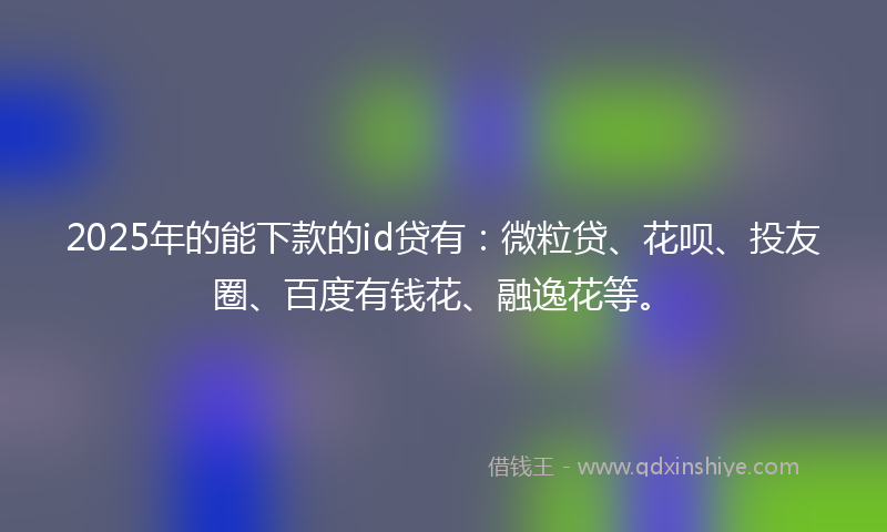 2025年的能下款的id贷有：微粒贷、花呗、投友圈、百度有钱花、融逸花等。