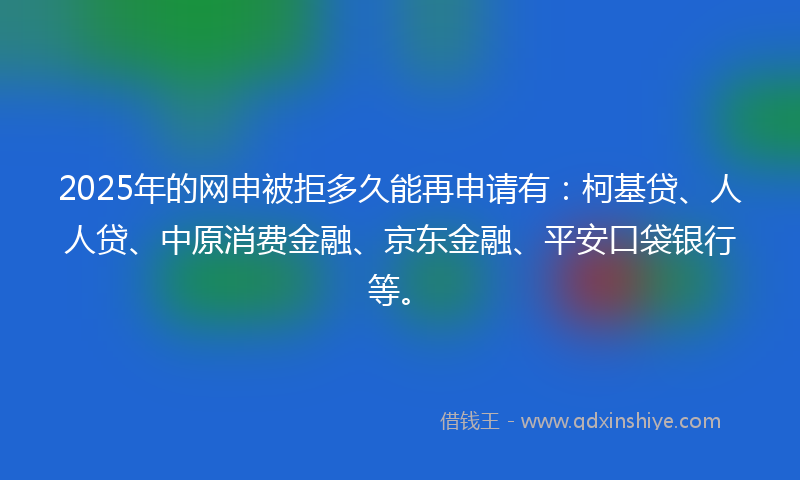 2025年的网申被拒多久能再申请有：柯基贷、人人贷、中原消费金融、京东金融、平安口袋银行等。