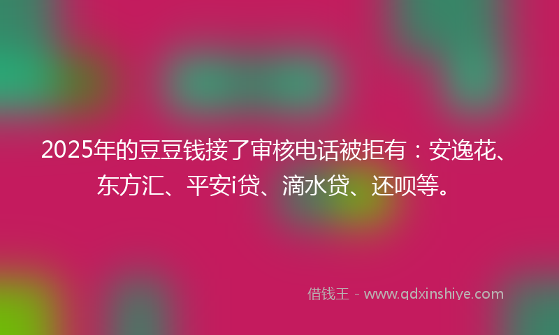 2025年的豆豆钱接了审核电话被拒有：安逸花、东方汇、平安i贷、滴水贷、还呗等。