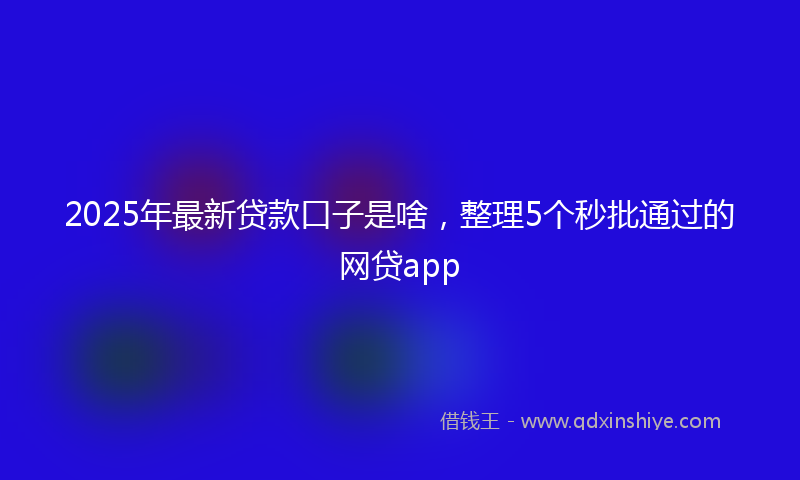 2025年最新贷款口子是啥，整理5个秒批通过的网贷app