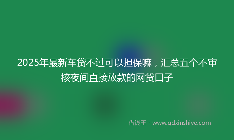 2025年最新车贷不过可以担保嘛，汇总五个不审核夜间直接放款的网贷口子