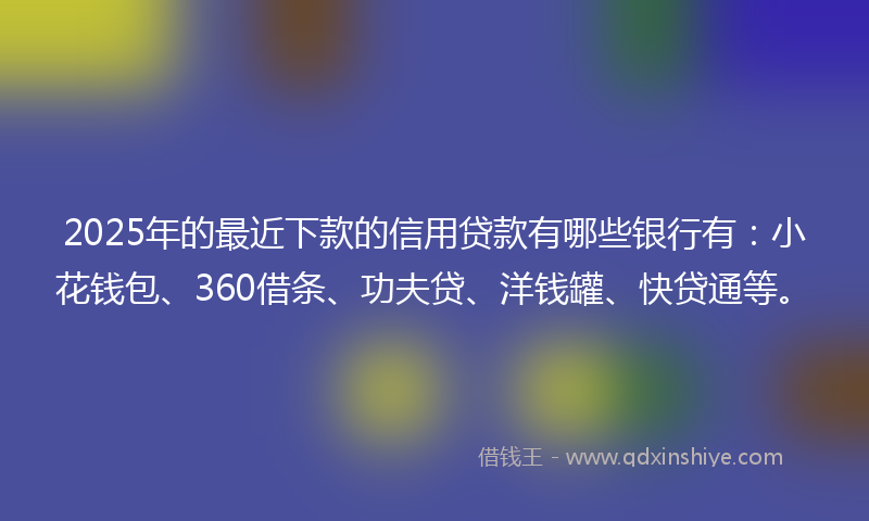 2025年的最近下款的信用贷款有哪些银行有：小花钱包、360借条、功夫贷、洋钱罐、快贷通等。