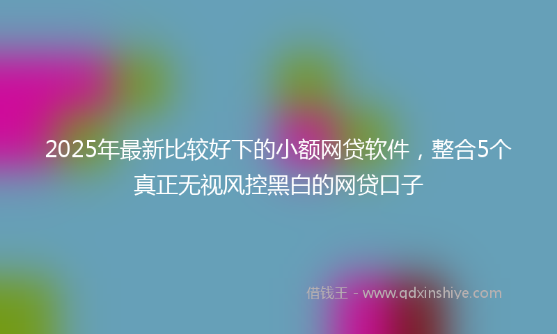 2025年最新比较好下的小额网贷软件，整合5个真正无视风控黑白的网贷口子