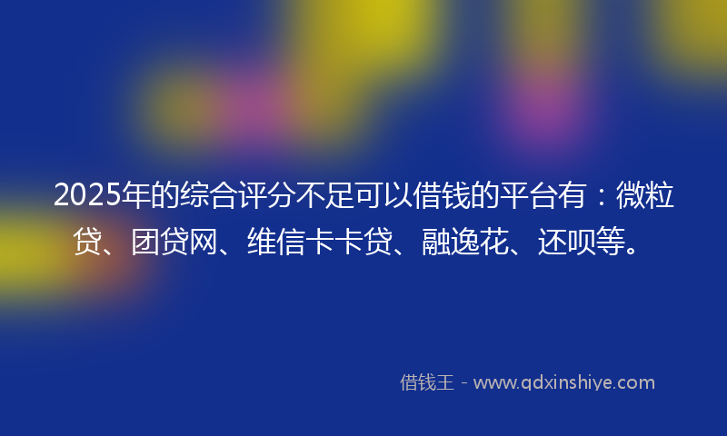 2025年的综合评分不足可以借钱的平台有：微粒贷、团贷网、维信卡卡贷、融逸花、还呗等。