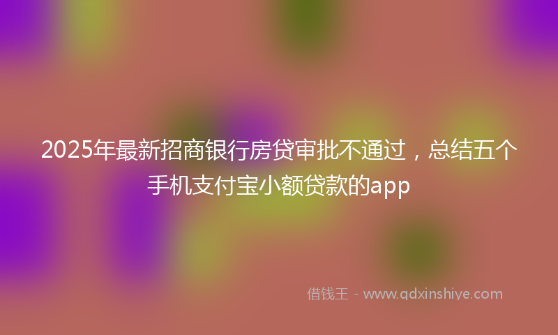 2025年最新招商银行房贷审批不通过，总结五个手机支付宝小额贷款的app