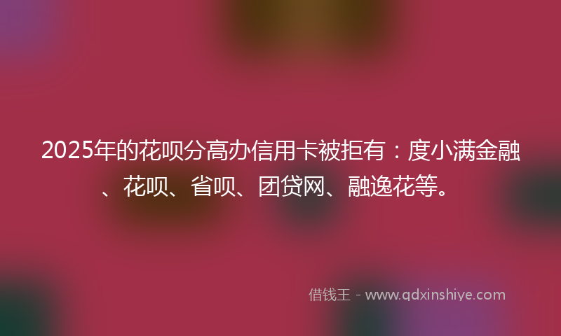 2025年的花呗分高办信用卡被拒有：度小满金融、花呗、省呗、团贷网、融逸花等。