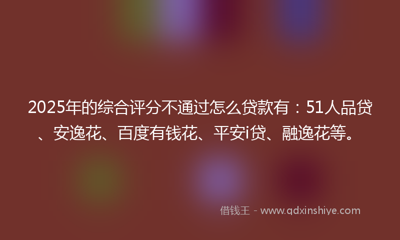 2025年的综合评分不通过怎么贷款有：51人品贷、安逸花、百度有钱花、平安i贷、融逸花等。