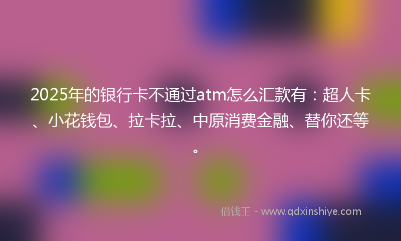 2025年的银行卡不通过atm怎么汇款有：超人卡、小花钱包、拉卡拉、中原消费金融、替你还等。