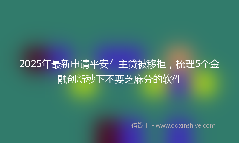 2025年最新申请平安车主贷被移拒，梳理5个金融创新秒下不要芝麻分的软件