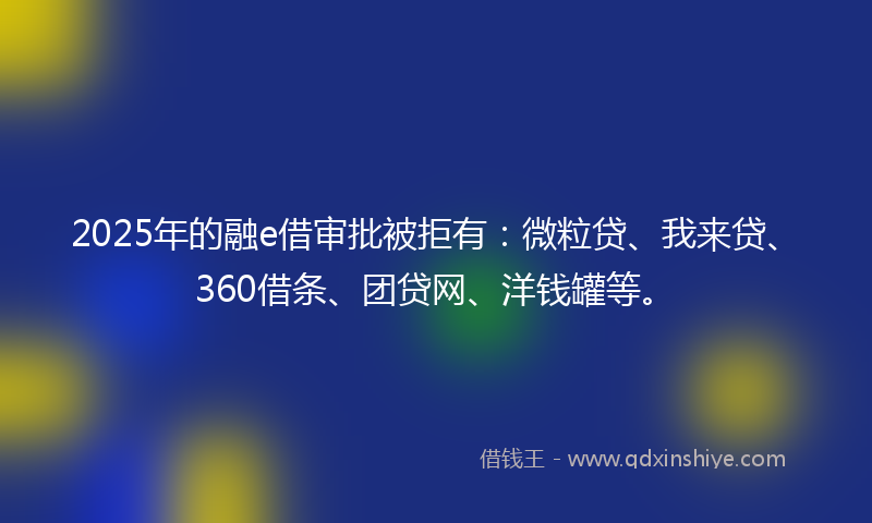 2025年的融e借审批被拒有：微粒贷、我来贷、360借条、团贷网、洋钱罐等。