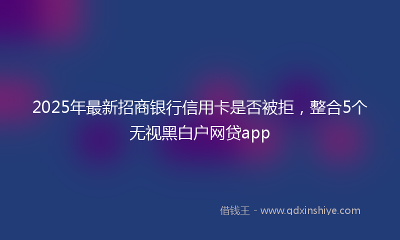 2025年最新招商银行信用卡是否被拒，整合5个无视黑白户网贷app