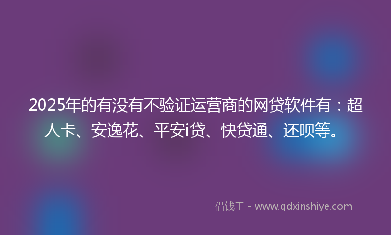 2025年的有没有不验证运营商的网贷软件有：超人卡、安逸花、平安i贷、快贷通、还呗等。