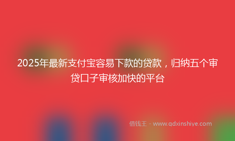 2025年最新支付宝容易下款的贷款，归纳五个审贷口子审核加快的平台