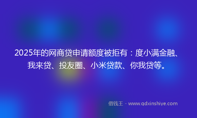 2025年的网商贷申请额度被拒有：度小满金融、我来贷、投友圈、小米贷款、你我贷等。