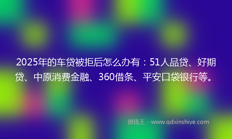 2025年的车贷被拒后怎么办有：51人品贷、好期贷、中原消费金融、360借条、平安口袋银行等。