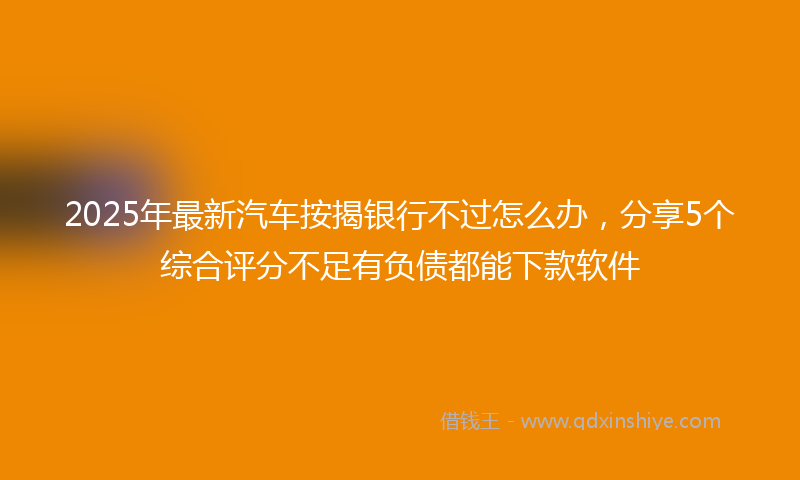 2025年最新汽车按揭银行不过怎么办，分享5个综合评分不足有负债都能下款软件