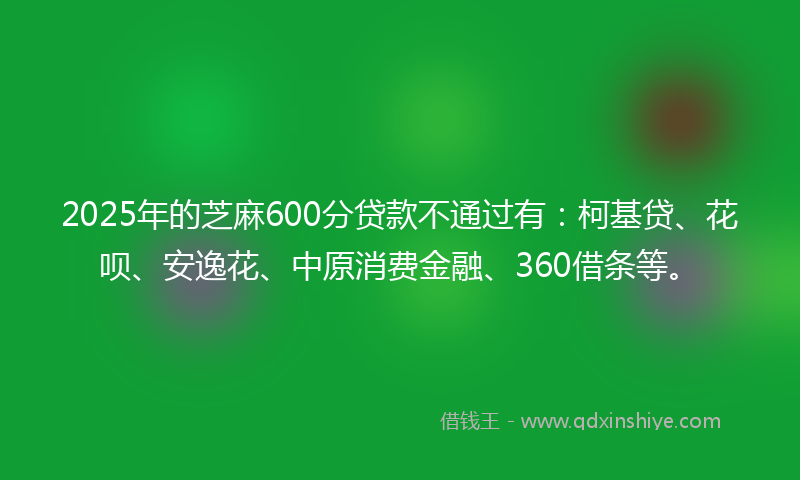 2025年的芝麻600分贷款不通过有：柯基贷、花呗、安逸花、中原消费金融、360借条等。