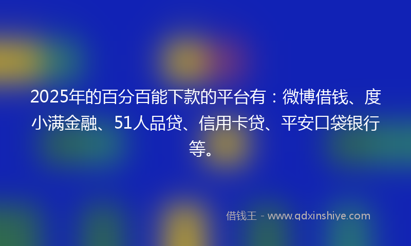 2025年的百分百能下款的平台有：微博借钱、度小满金融、51人品贷、信用卡贷、平安口袋银行等。