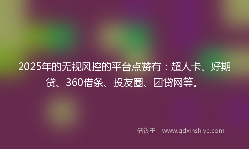 2025年的无视风控的平台点赞有：超人卡、好期贷、360借条、投友圈、团贷网等。