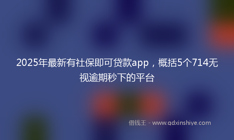 2025年最新有社保即可贷款app，概括5个714无视逾期秒下的平台