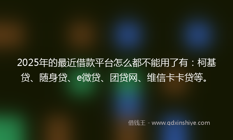 2025年的最近借款平台怎么都不能用了有：柯基贷、随身贷、e微贷、团贷网、维信卡卡贷等。