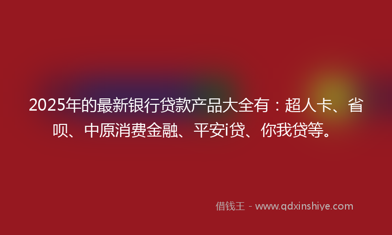 2025年的最新银行贷款产品大全有：超人卡、省呗、中原消费金融、平安i贷、你我贷等。