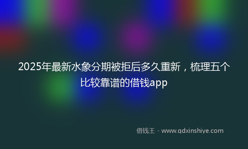 2025年最新水象分期被拒后多久重新，梳理五个比较靠谱的借钱app