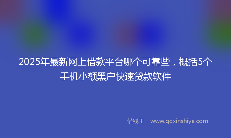 2025年最新网上借款平台哪个可靠些，概括5个手机小额黑户快速贷款软件