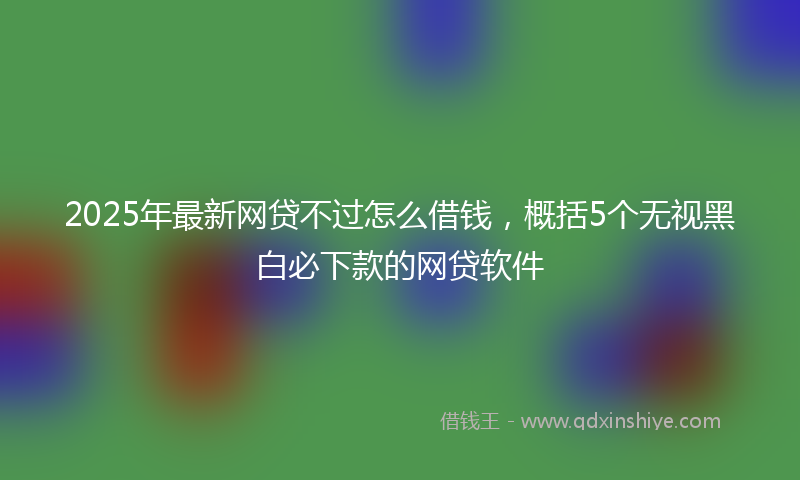 2025年最新网贷不过怎么借钱，概括5个无视黑白必下款的网贷软件
