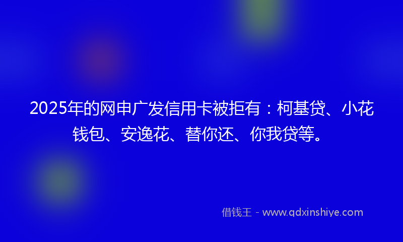 2025年的网申广发信用卡被拒有：柯基贷、小花钱包、安逸花、替你还、你我贷等。