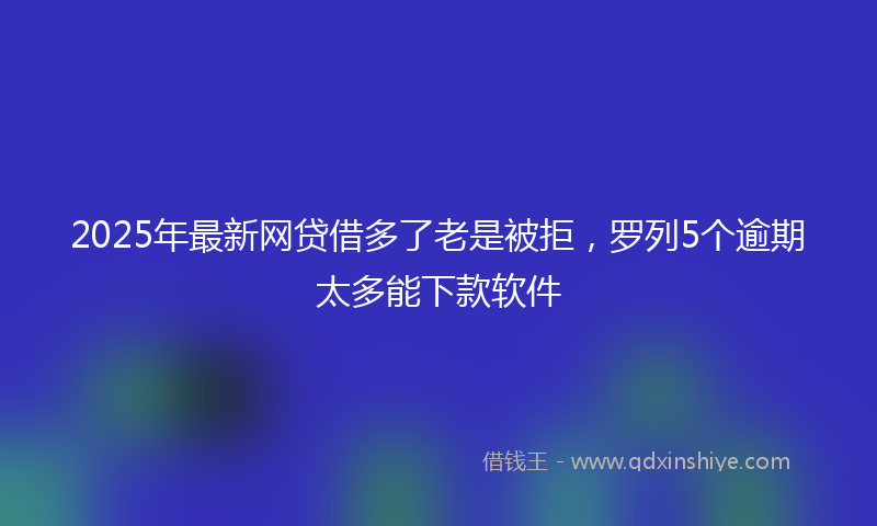 2025年最新网贷借多了老是被拒，罗列5个逾期太多能下款软件