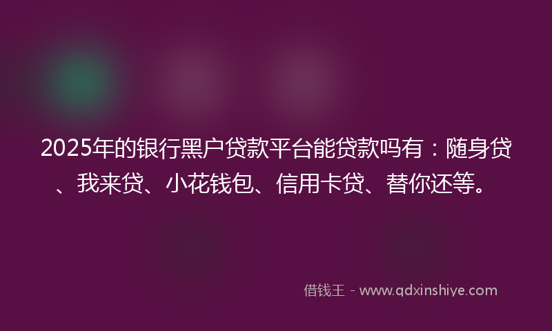 2025年的银行黑户贷款平台能贷款吗有：随身贷、我来贷、小花钱包、信用卡贷、替你还等。
