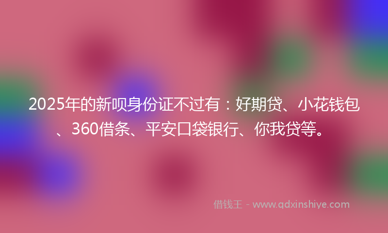 2025年的新呗身份证不过有：好期贷、小花钱包、360借条、平安口袋银行、你我贷等。