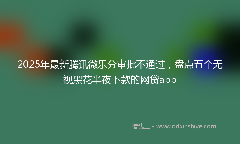 2025年最新腾讯微乐分审批不通过，盘点五个无视黑花半夜下款的网贷app
