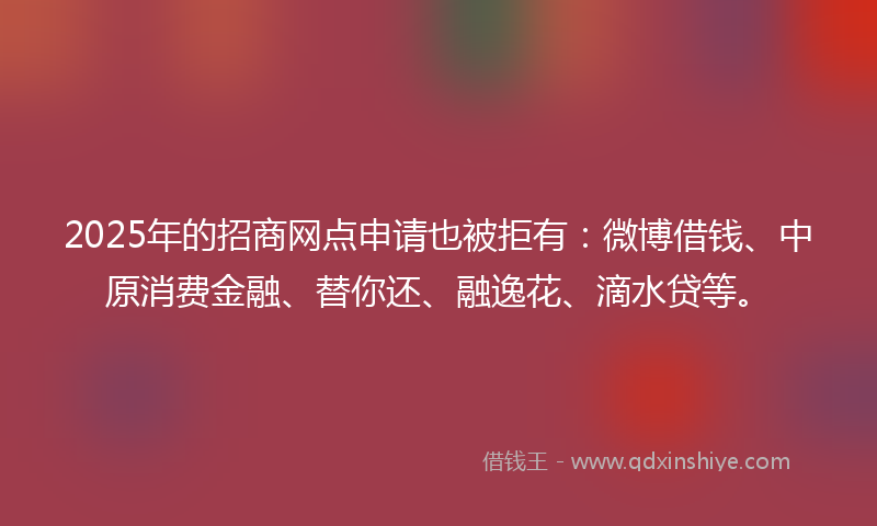 2025年的招商网点申请也被拒有：微博借钱、中原消费金融、替你还、融逸花、滴水贷等。