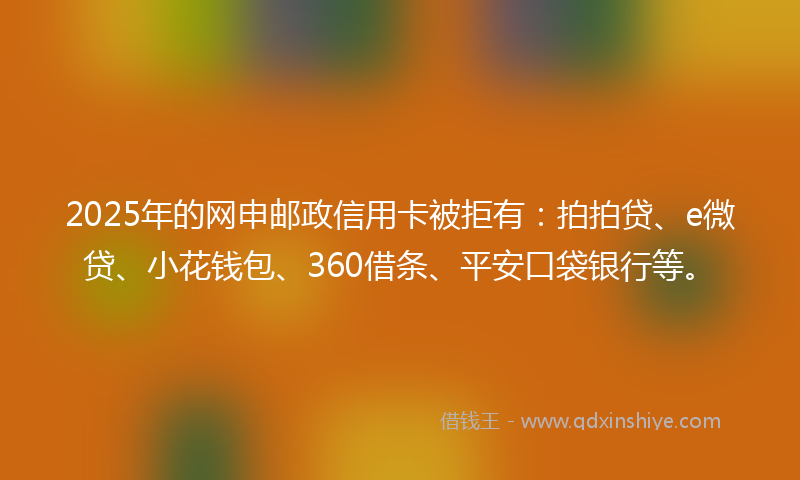 2025年的网申邮政信用卡被拒有：拍拍贷、e微贷、小花钱包、360借条、平安口袋银行等。