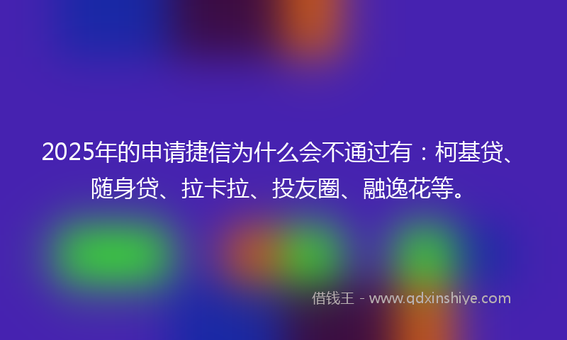 2025年的申请捷信为什么会不通过有：柯基贷、随身贷、拉卡拉、投友圈、融逸花等。