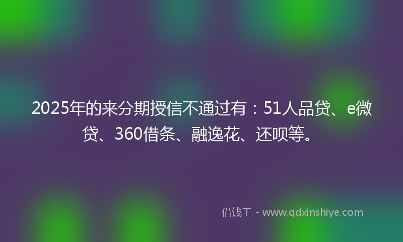 2025年的来分期授信不通过有：51人品贷、e微贷、360借条、融逸花、还呗等。
