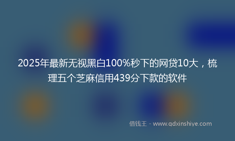 2025年最新无视黑白100%秒下的网贷10大，梳理五个芝麻信用439分下款的软件