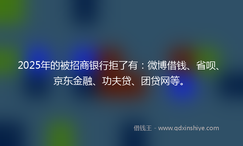 2025年的被招商银行拒了有：微博借钱、省呗、京东金融、功夫贷、团贷网等。