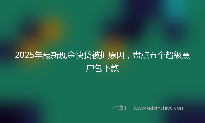 2025年最新现金快贷被拒原因，盘点五个超级黑户包下款