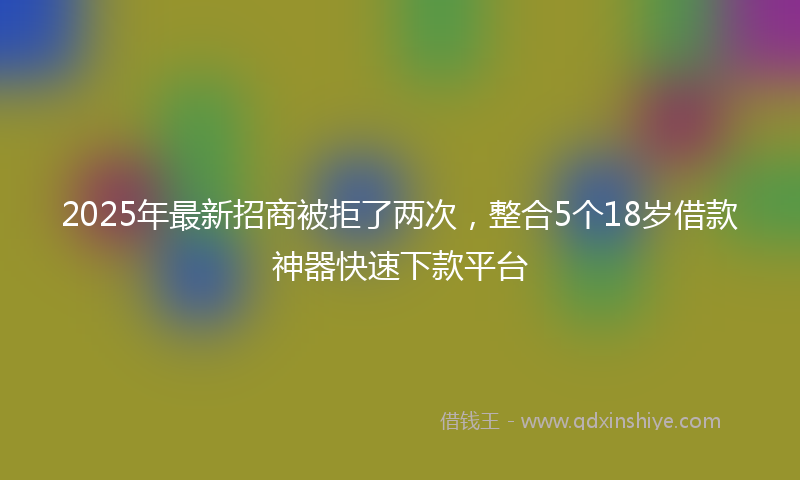 2025年最新招商被拒了两次，整合5个18岁借款神器快速下款平台