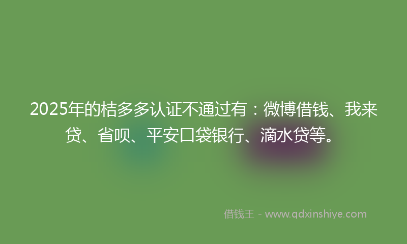 2025年的桔多多认证不通过有：微博借钱、我来贷、省呗、平安口袋银行、滴水贷等。