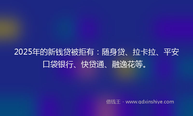 2025年的新钱贷被拒有：随身贷、拉卡拉、平安口袋银行、快贷通、融逸花等。