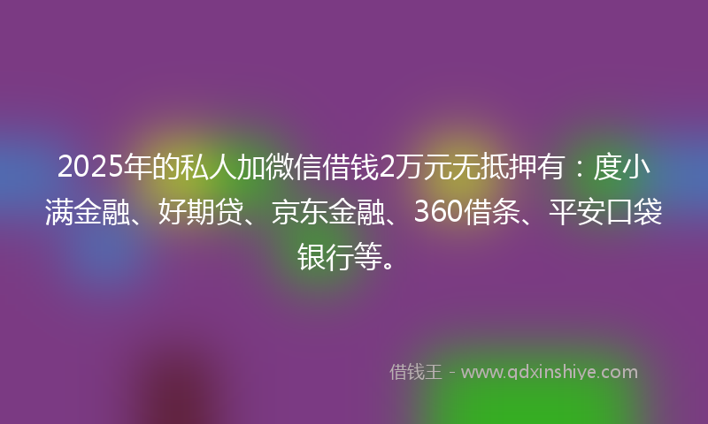 2025年的私人加微信借钱2万元无抵押有：度小满金融、好期贷、京东金融、360借条、平安口袋银行等。
