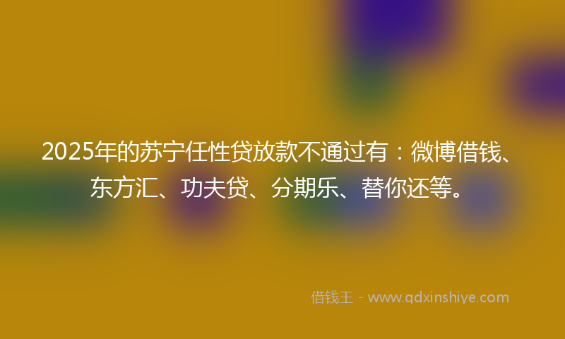 2025年的苏宁任性贷放款不通过有：微博借钱、东方汇、功夫贷、分期乐、替你还等。