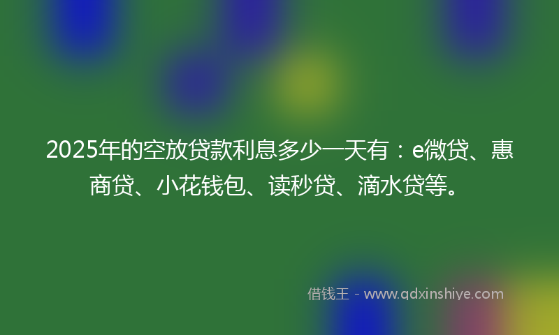 2025年的空放贷款利息多少一天有：e微贷、惠商贷、小花钱包、读秒贷、滴水贷等。