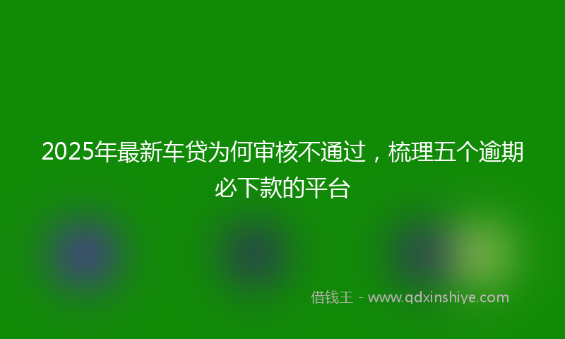 2025年最新车贷为何审核不通过，梳理五个逾期必下款的平台