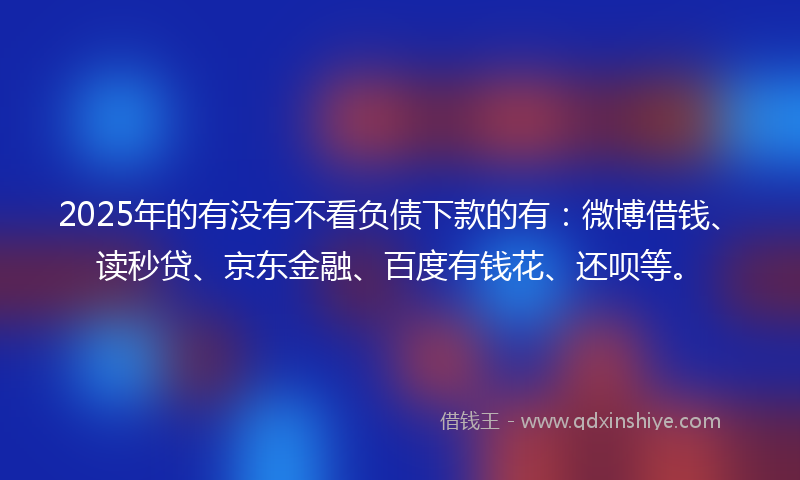 2025年的有没有不看负债下款的有：微博借钱、读秒贷、京东金融、百度有钱花、还呗等。